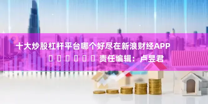 十大炒股杠杆平台哪个好尽在新浪财经APP            						责任编辑：卢昱君
