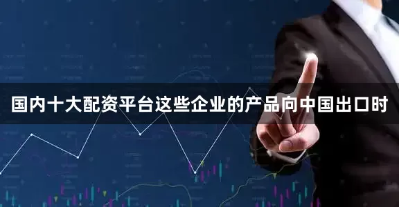 国内十大配资平台这些企业的产品向中国出口时