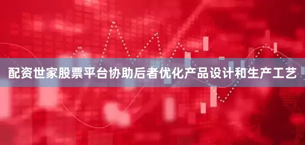 配资世家股票平台协助后者优化产品设计和生产工艺