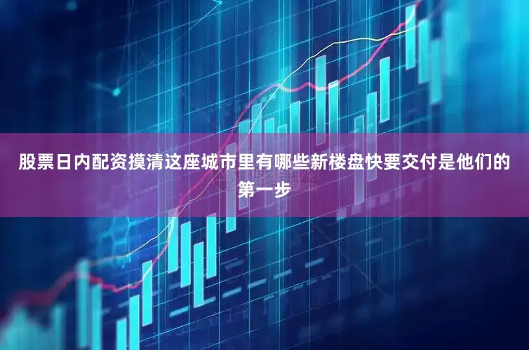 股票日内配资摸清这座城市里有哪些新楼盘快要交付是他们的第一步
