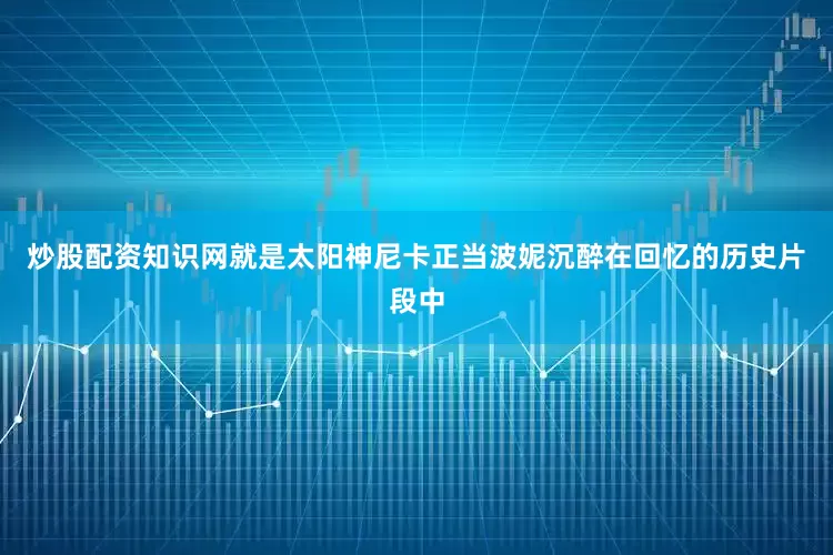 炒股配资知识网就是太阳神尼卡正当波妮沉醉在回忆的历史片段中