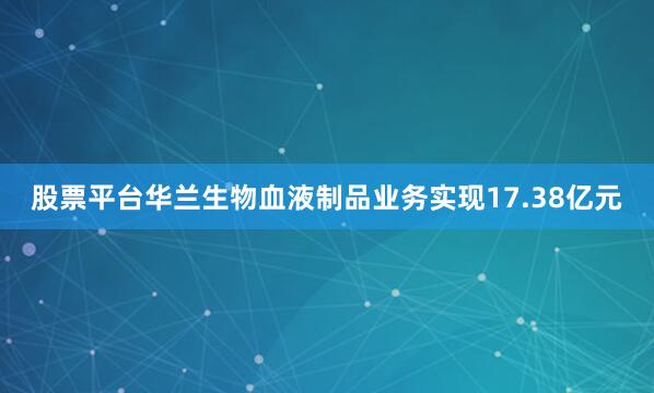 股票平台华兰生物血液制品业务实现17.38亿元