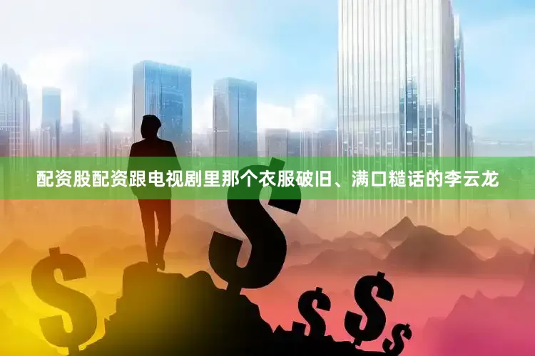 配资股配资跟电视剧里那个衣服破旧、满口糙话的李云龙