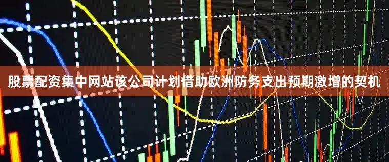 股票配资集中网站该公司计划借助欧洲防务支出预期激增的契机